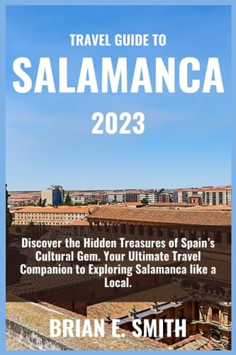 Travel Guide To Salamanca 2023: Discover the Hidden Treasures of Spain’s Cultural Gem. Your Ultimate Travel Companion to Exploring Salamanca like a Local. (Spain Tour Travel Guide Books)